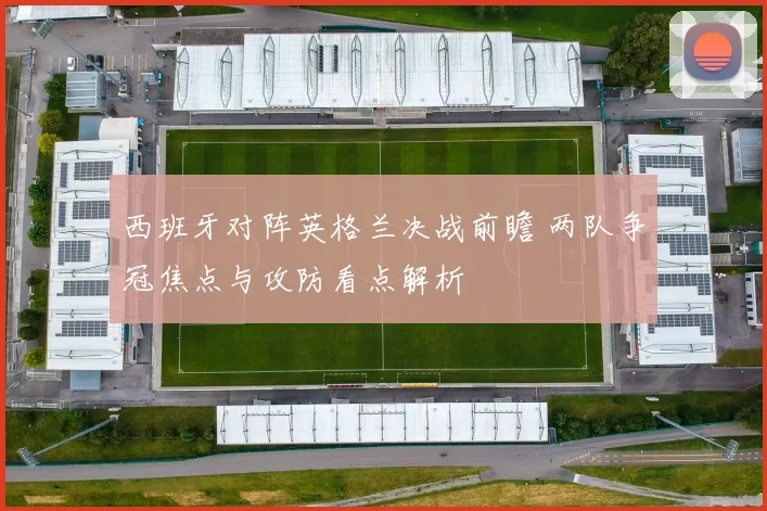 西班牙对阵英格兰决战前瞻 两队争冠焦点与攻防看点解析