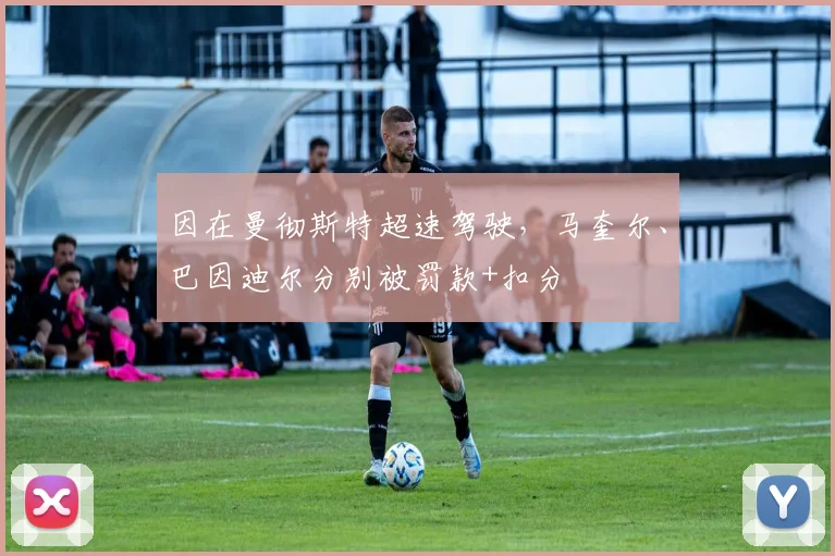 因在曼彻斯特超速驾驶,马奎尔、巴因迪尔分别被罚款+扣分