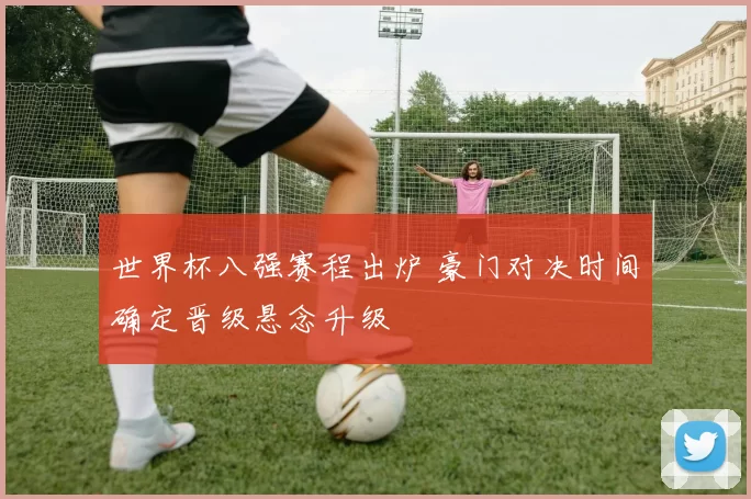 世界杯八强赛程出炉 豪门对决时间确定晋级悬念升级