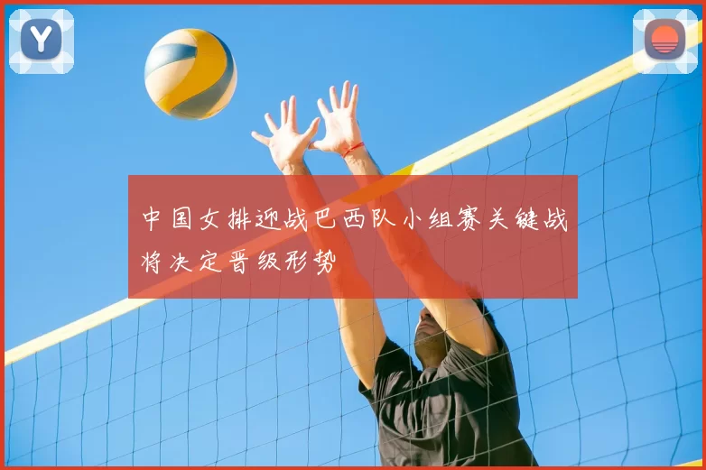 中国女排迎战巴西队小组赛关键战将决定晋级形势