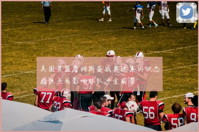美国男篮詹姆斯备战奥运集训状态成焦点或影响球队冲金前景