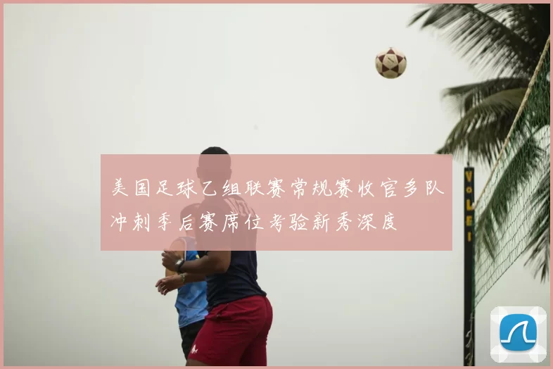 美国足球乙组联赛常规赛收官多队冲刺季后赛席位考验新秀深度