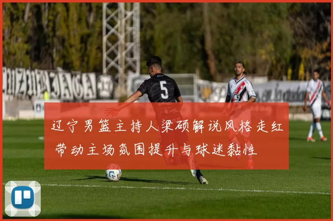 辽宁男篮主持人梁硕解说风格走红 带动主场氛围提升与球迷黏性