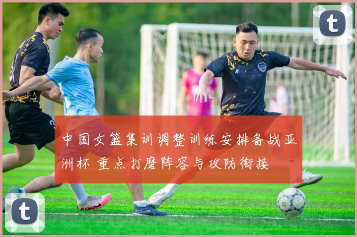 中国女篮集训调整训练安排备战亚洲杯 重点打磨阵容与攻防衔接