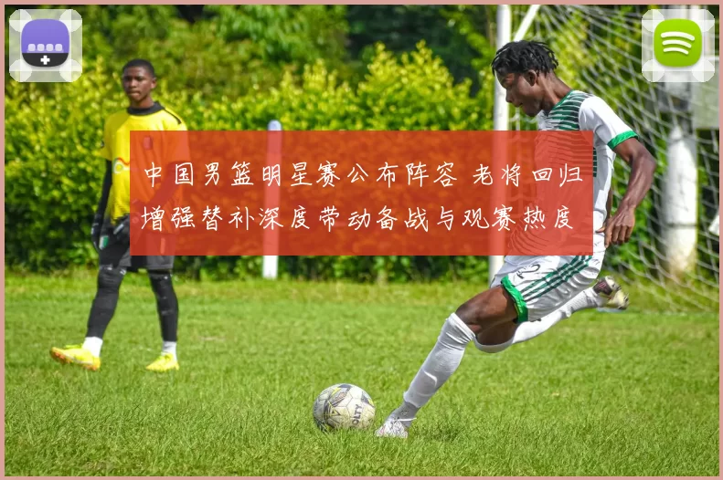 中国男篮明星赛公布阵容 老将回归增强替补深度带动备战与观赛热度