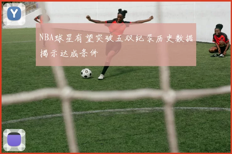 NBA球星有望突破五双纪录历史数据揭示达成条件