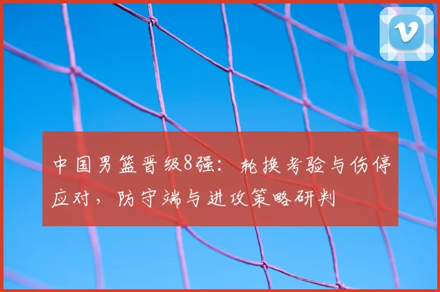 中国男篮晋级8强：轮换考验与伤停应对，防守端与进攻策略研判