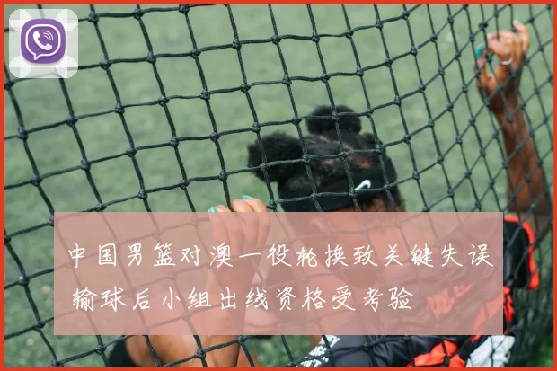 中国男篮对澳一役轮换致关键失误 输球后小组出线资格受考验