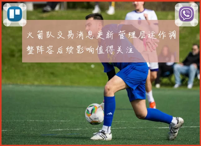 火箭队交易消息更新 管理层运作调整阵容后续影响值得关注