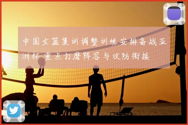 中国女篮集训调整训练安排备战亚洲杯 重点打磨阵容与攻防衔接