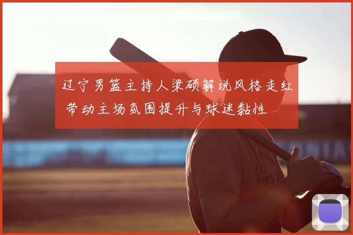 辽宁男篮主持人梁硕解说风格走红 带动主场氛围提升与球迷黏性