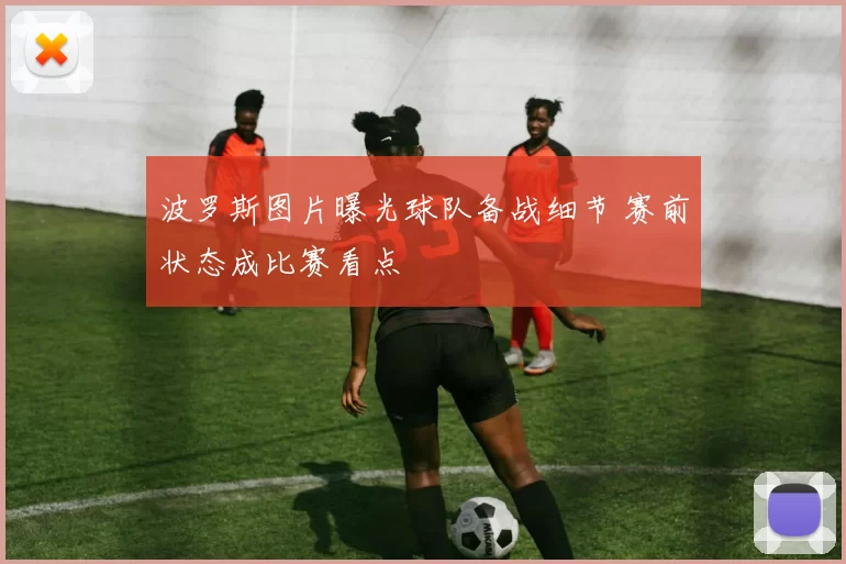 波罗斯图片曝光球队备战细节 赛前状态成比赛看点