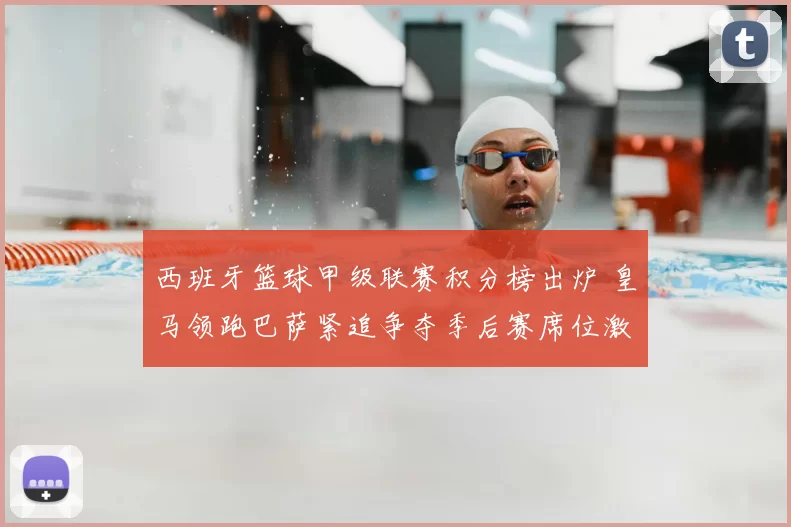 西班牙篮球甲级联赛积分榜出炉 皇马领跑巴萨紧追争夺季后赛席位激烈
