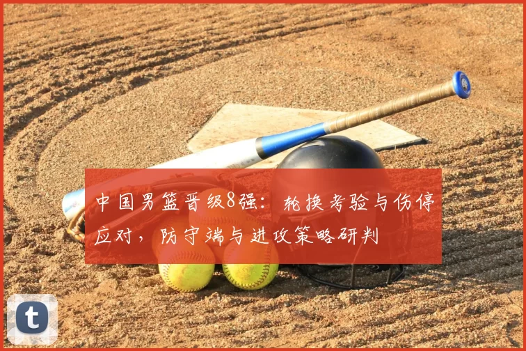 中国男篮晋级8强：轮换考验与伤停应对，防守端与进攻策略研判