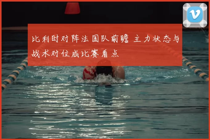 比利时对阵法国队前瞻 主力状态与战术对位成比赛看点