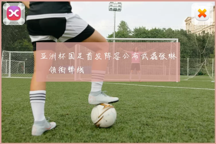 亚洲杯国足首发阵容公布武磊张琳芃领衔锋线