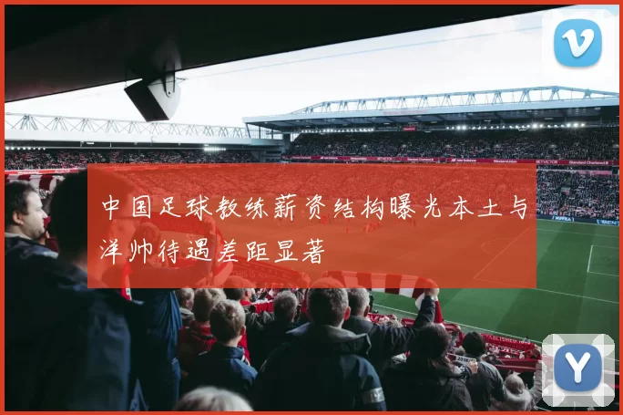 中国足球教练薪资结构曝光本土与洋帅待遇差距显著
