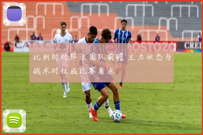 比利时对阵法国队前瞻 主力状态与战术对位成比赛看点