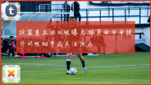 投篮基本功训练曝光 球员命中率提升训练细节成关注焦点