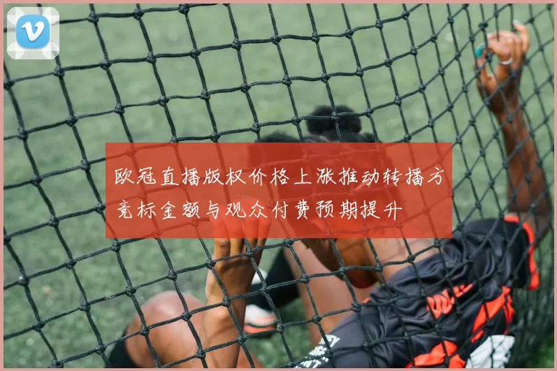 欧冠直播版权价格上涨推动转播方竞标金额与观众付费预期提升