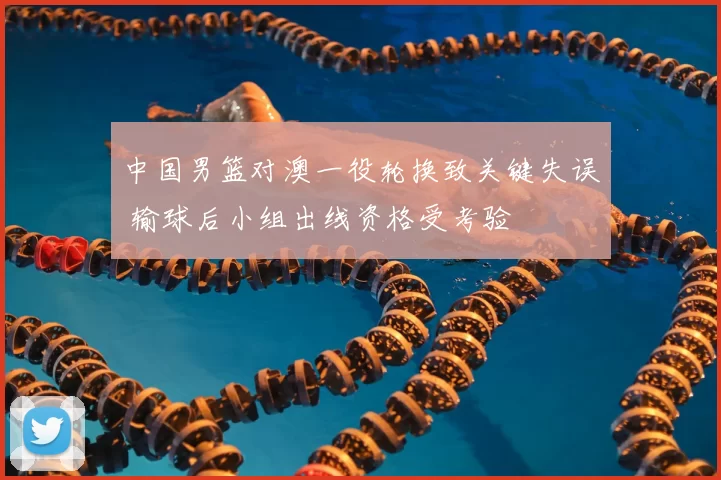 中国男篮对澳一役轮换致关键失误 输球后小组出线资格受考验