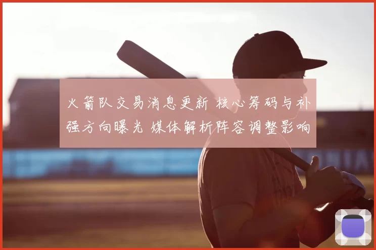 火箭队交易消息更新 核心筹码与补强方向曝光 媒体解析阵容调整影响