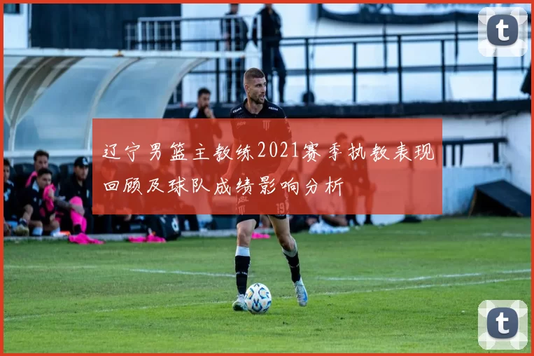 辽宁男篮主教练2021赛季执教表现回顾及球队成绩影响分析