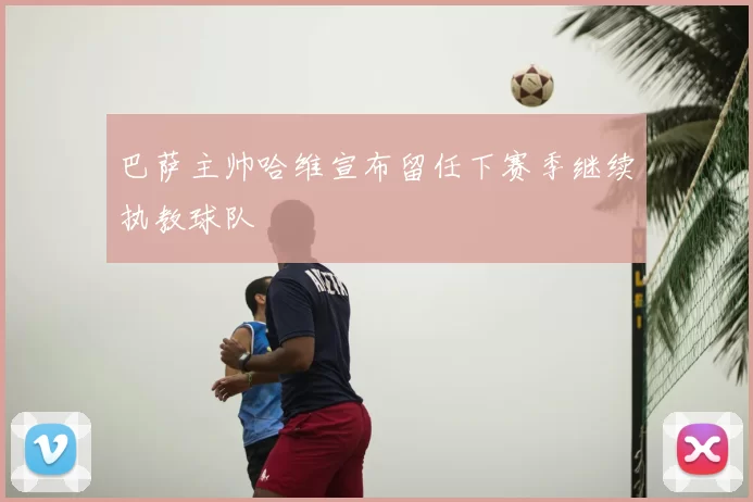 巴萨主帅哈维宣布留任下赛季继续执教球队