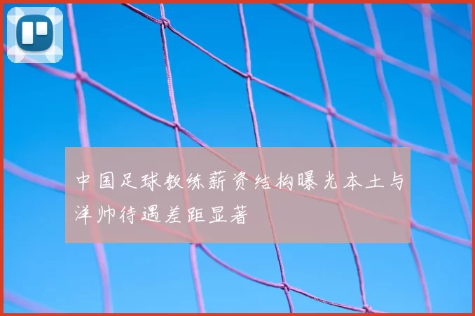 中国足球教练薪资结构曝光本土与洋帅待遇差距显著