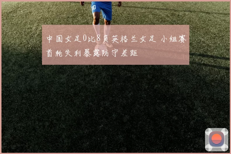 中国女足0比8负英格兰女足 小组赛首轮失利暴露防守差距