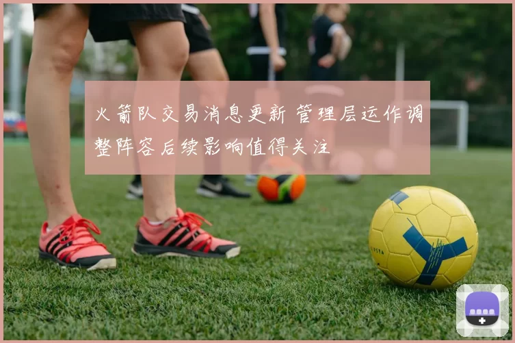 火箭队交易消息更新 管理层运作调整阵容后续影响值得关注