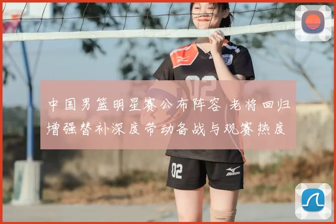 中国男篮明星赛公布阵容 老将回归增强替补深度带动备战与观赛热度