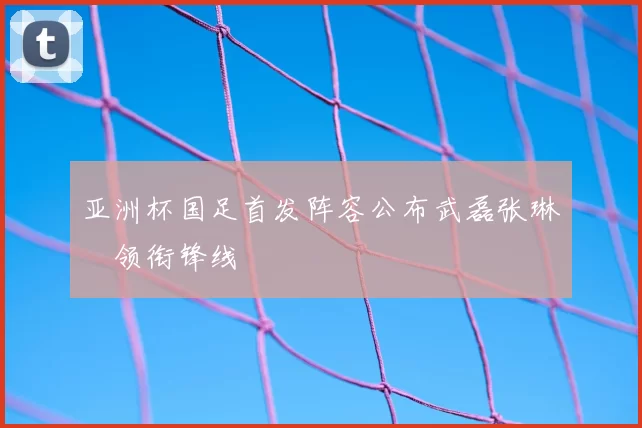 亚洲杯国足首发阵容公布武磊张琳芃领衔锋线