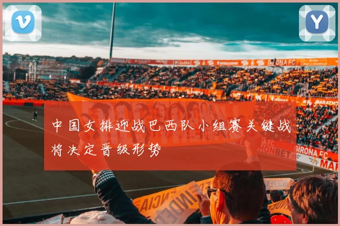中国女排迎战巴西队小组赛关键战将决定晋级形势