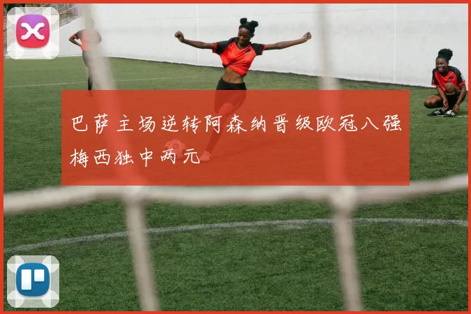巴萨主场逆转阿森纳晋级欧冠八强梅西独中两元