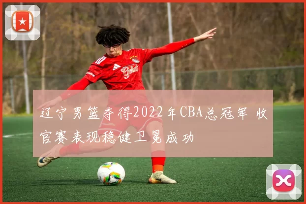 辽宁男篮夺得2022年CBA总冠军 收官赛表现稳健卫冕成功
